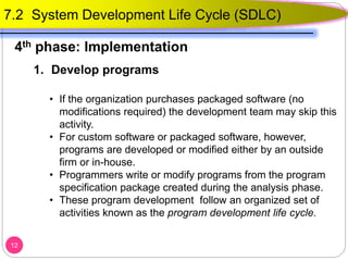 1. Develop programs
• If the organization purchases packaged software (no
modifications required) the development team may skip this
activity.
• For custom software or packaged software, however,
programs are developed or modified either by an outside
firm or in-house.
• Programmers write or modify programs from the program
specification package created during the analysis phase.
• These program development follow an organized set of
activities known as the program development life cycle.
12
7.2 System Development Life Cycle (SDLC)
4th phase: Implementation
 