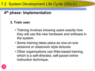 3. Train user
• Training involves showing users exactly how
they will use the new hardware and software in
the system.
• Some training takes place as one-on-one
sessions or classroom style lectures
• Other organizations use Web-based training,
which is a self-directed, self-paced online
instruction technique.
14
7.2 System Development Life Cycle (SDLC)
4th phase: Implementation
 