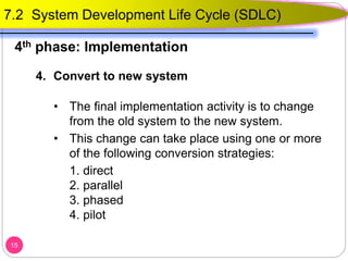 4. Convert to new system
• The final implementation activity is to change
from the old system to the new system.
• This change can take place using one or more
of the following conversion strategies:
1. direct
2. parallel
3. phased
4. pilot
15
4th phase: Implementation
7.2 System Development Life Cycle (SDLC)
 