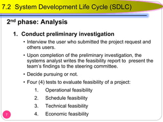 1. Conduct preliminary investigation
• Interview the user who submitted the project request and
others users.
• Upon completion of the preliminary investigation, the
systems analyst writes the feasibility report to present the
team’s findings to the steering committee.
• Decide pursuing or not.
• Four (4) tests to evaluate feasibility of a project:
1. Operational feasibility
2. Schedule feasibility
3. Technical feasibility
4. Economic feasibility7
7.2 System Development Life Cycle (SDLC)
2nd phase: Analysis
 