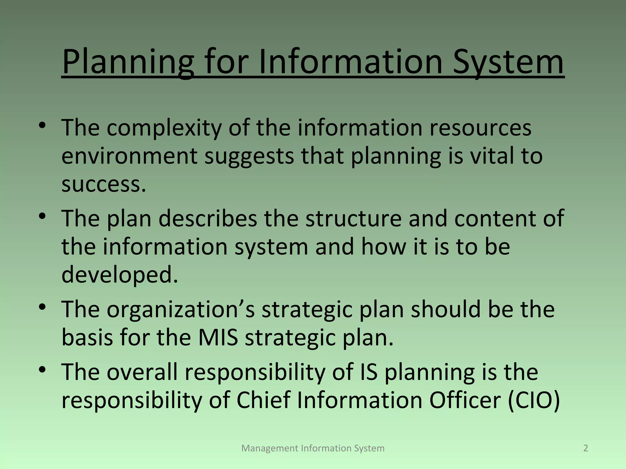 Planning for Information System The complexity of the information resources environment suggests that planning is vital to success. The plan describes the structure and content of the information system and how it is to be developed. The organization’s strategic plan should be the basis for the MIS strategic plan. The overall responsibility of IS planning is the responsibility of Chief Information Officer (CIO)  Management Information System 