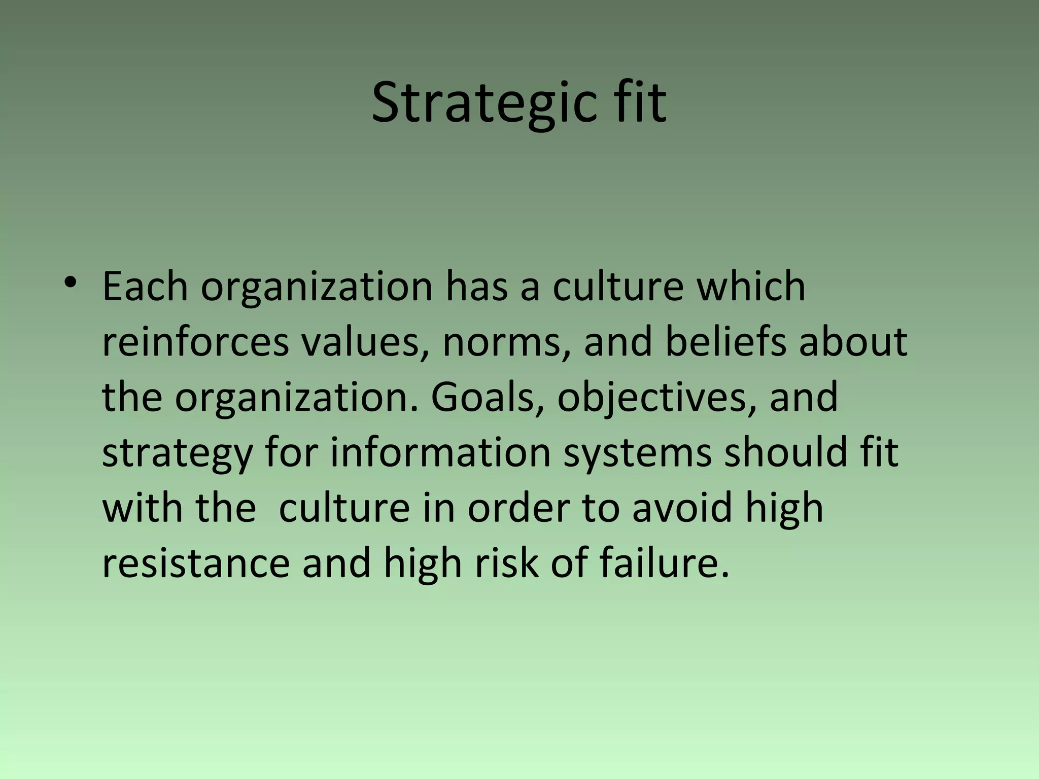 Strategic fit Each organization has a culture which reinforces values, norms, and beliefs about the organization. Goals, objectives, and strategy for information systems should fit with the  culture in order to avoid high resistance and high risk of failure. 
