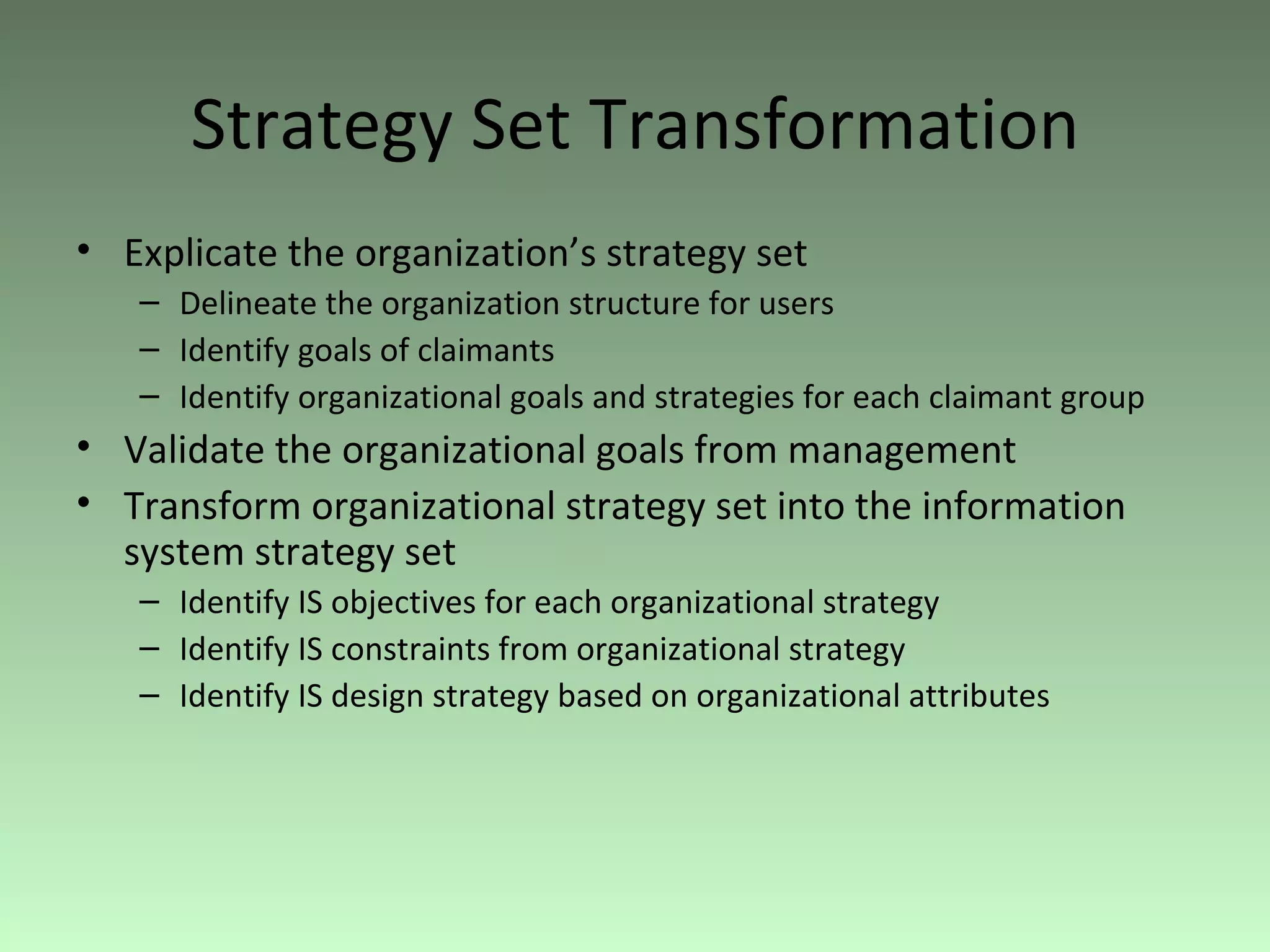 Strategy Set Transformation Explicate the organization’s strategy set Delineate the organization structure for users Identify goals of claimants Identify organizational goals and strategies for each claimant group Validate the organizational goals from management Transform organizational strategy set into the information system strategy set Identify IS objectives for each organizational strategy Identify IS constraints from organizational strategy Identify IS design strategy based on organizational attributes 