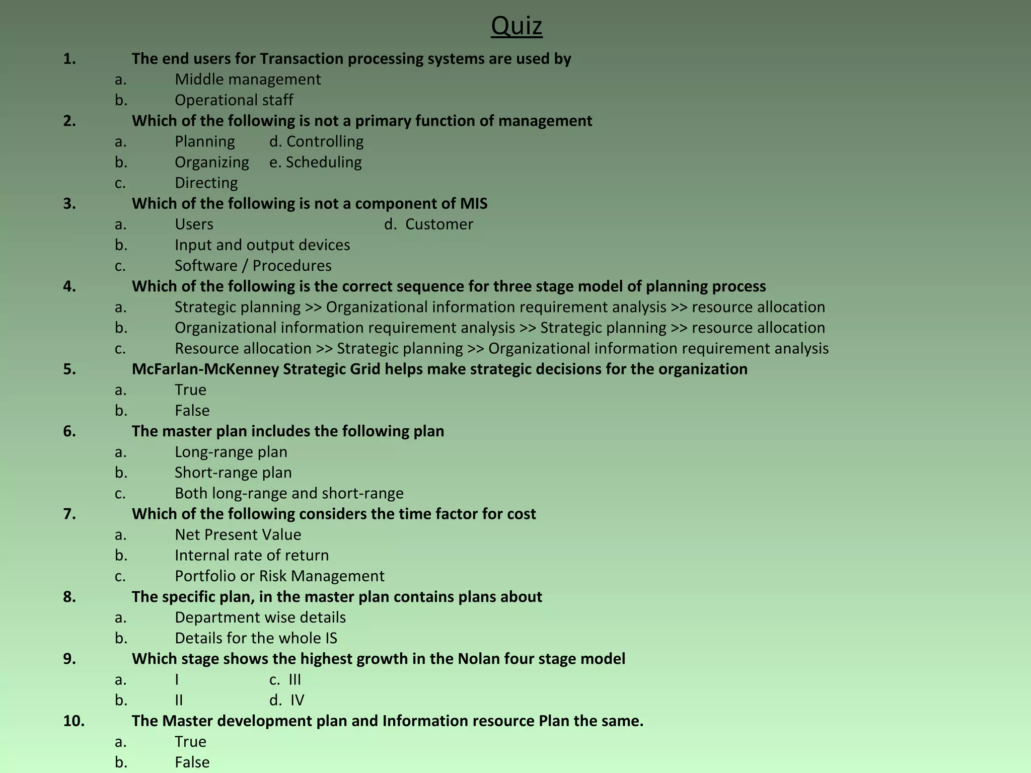 Quiz The end users for Transaction processing systems are used by Middle management Operational staff Which of the following is not a primary function of management Planning d. Controlling Organizing e. Scheduling Directing Which of the following is not a component of MIS Users   d.  Customer Input and output devices Software / Procedures Which of the following is the correct sequence for three stage model of planning process Strategic planning >> Organizational information requirement analysis >> resource allocation Organizational information requirement analysis >> Strategic planning >> resource allocation Resource allocation >> Strategic planning >> Organizational information requirement analysis McFarlan-McKenney Strategic Grid helps make strategic decisions for the organization True False The master plan includes the following plan Long-range plan Short-range plan Both long-range and short-range Which of the following considers the time factor for cost Net Present Value Internal rate of return Portfolio or Risk Management  The specific plan, in the master plan contains plans about  Department wise details Details for the whole IS  Which stage shows the highest growth in the Nolan four stage model I c.  III II d.  IV The Master development plan and Information resource Plan the same. True False 