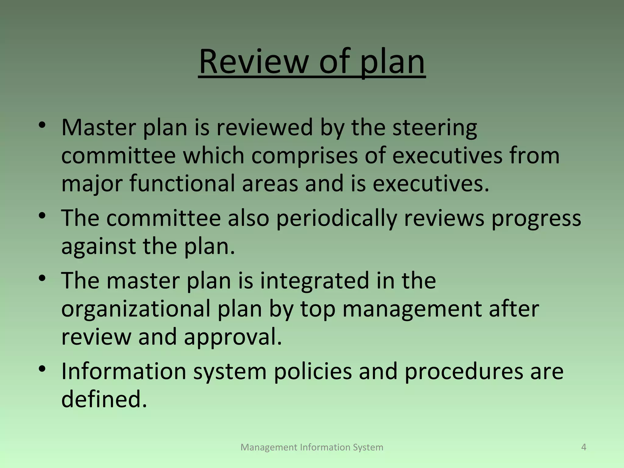 Review of plan Master plan is reviewed by the steering committee which comprises of executives from major functional areas and is executives. The committee also periodically reviews progress against the plan. The master plan is integrated in the organizational plan by top management after review and approval. Information system policies and procedures are defined. Management Information System 