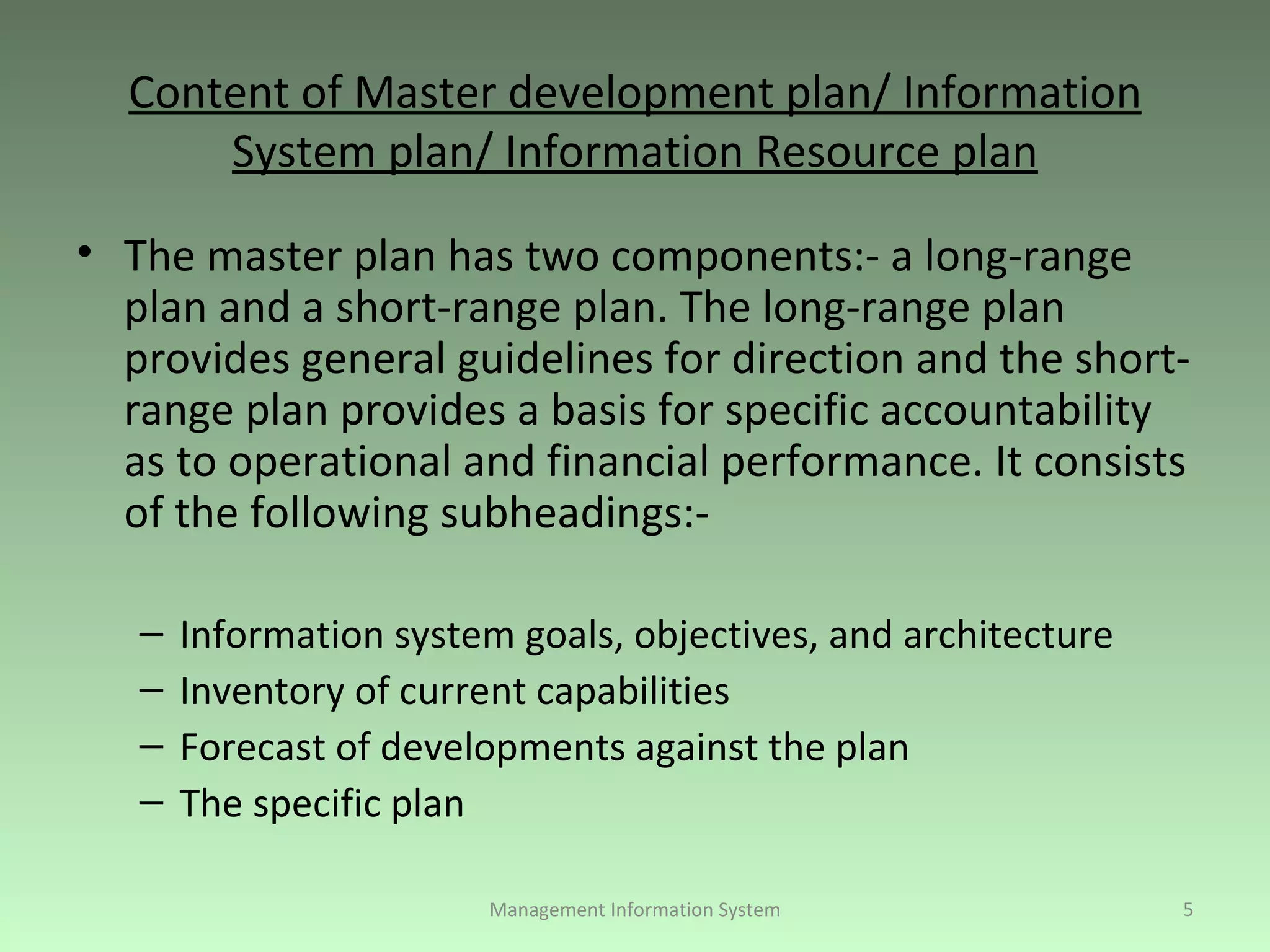 Content of Master development plan/ Information System plan/ Information Resource plan The master plan has two components:- a long-range plan and a short-range plan. The long-range plan provides general guidelines for direction and the short-range plan provides a basis for specific accountability as to operational and financial performance. It consists of the following subheadings:-  Information system goals, objectives, and architecture Inventory of current capabilities Forecast of developments against the plan The specific plan Management Information System 