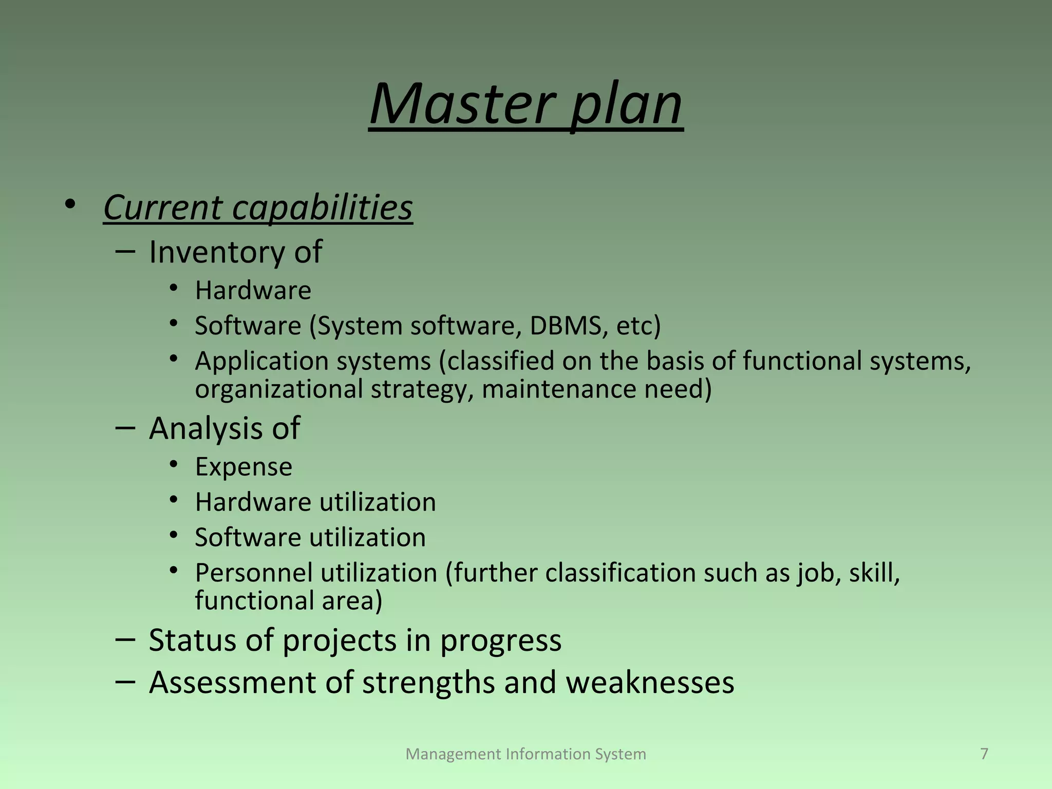 Master plan Current capabilities Inventory of Hardware Software (System software, DBMS, etc) Application systems (classified on the basis of functional systems, organizational strategy, maintenance need) Analysis of Expense Hardware utilization Software utilization Personnel utilization (further classification such as job, skill, functional area) Status of projects in progress Assessment of strengths and weaknesses Management Information System 