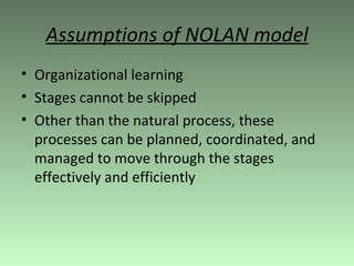 Assumptions of NOLAN model Organizational learning Stages cannot be skipped Other than the natural process, these processes can be planned, coordinated, and managed to move through the stages effectively and efficiently 