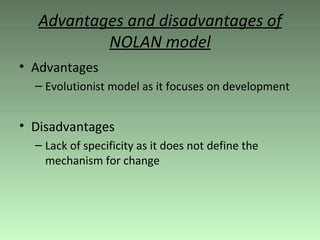 Advantages and disadvantages of NOLAN model Advantages Evolutionist model as it focuses on development Disadvantages Lack of specificity as it does not define the mechanism for change 
