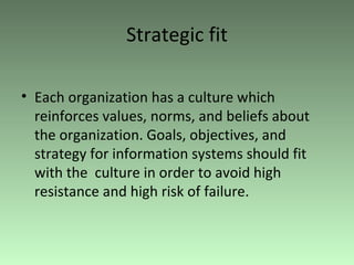 Strategic fit Each organization has a culture which reinforces values, norms, and beliefs about the organization. Goals, objectives, and strategy for information systems should fit with the  culture in order to avoid high resistance and high risk of failure. 