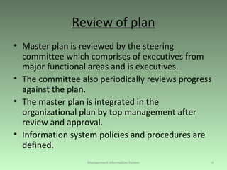 Review of plan Master plan is reviewed by the steering committee which comprises of executives from major functional areas and is executives. The committee also periodically reviews progress against the plan. The master plan is integrated in the organizational plan by top management after review and approval. Information system policies and procedures are defined. Management Information System 