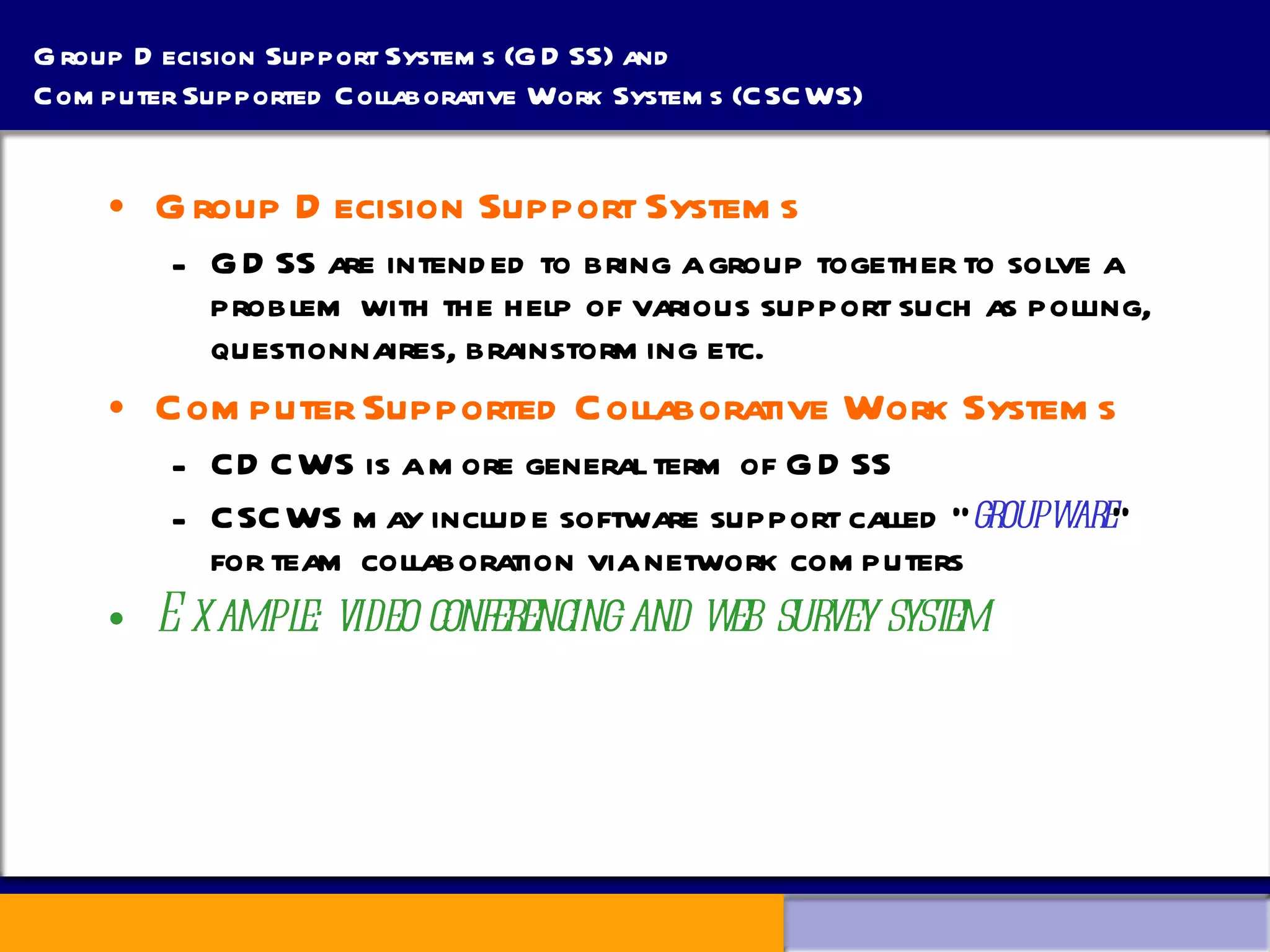 Group Decision Support Systems (GDSS) and  Computer Supported Collaborative Work Systems (CSCWS)  Group Decision Support Systems  GDSS are intended to bring a group together to solve a problem with the help of various support such as polling, questionnaires, brainstorming etc.  Computer Supported Collaborative Work Systems CDCWS is a more general term of GDSS CSCWS may include software support called “ groupware ” for team collaboration via network computers Example: video conferencing and web survey system 