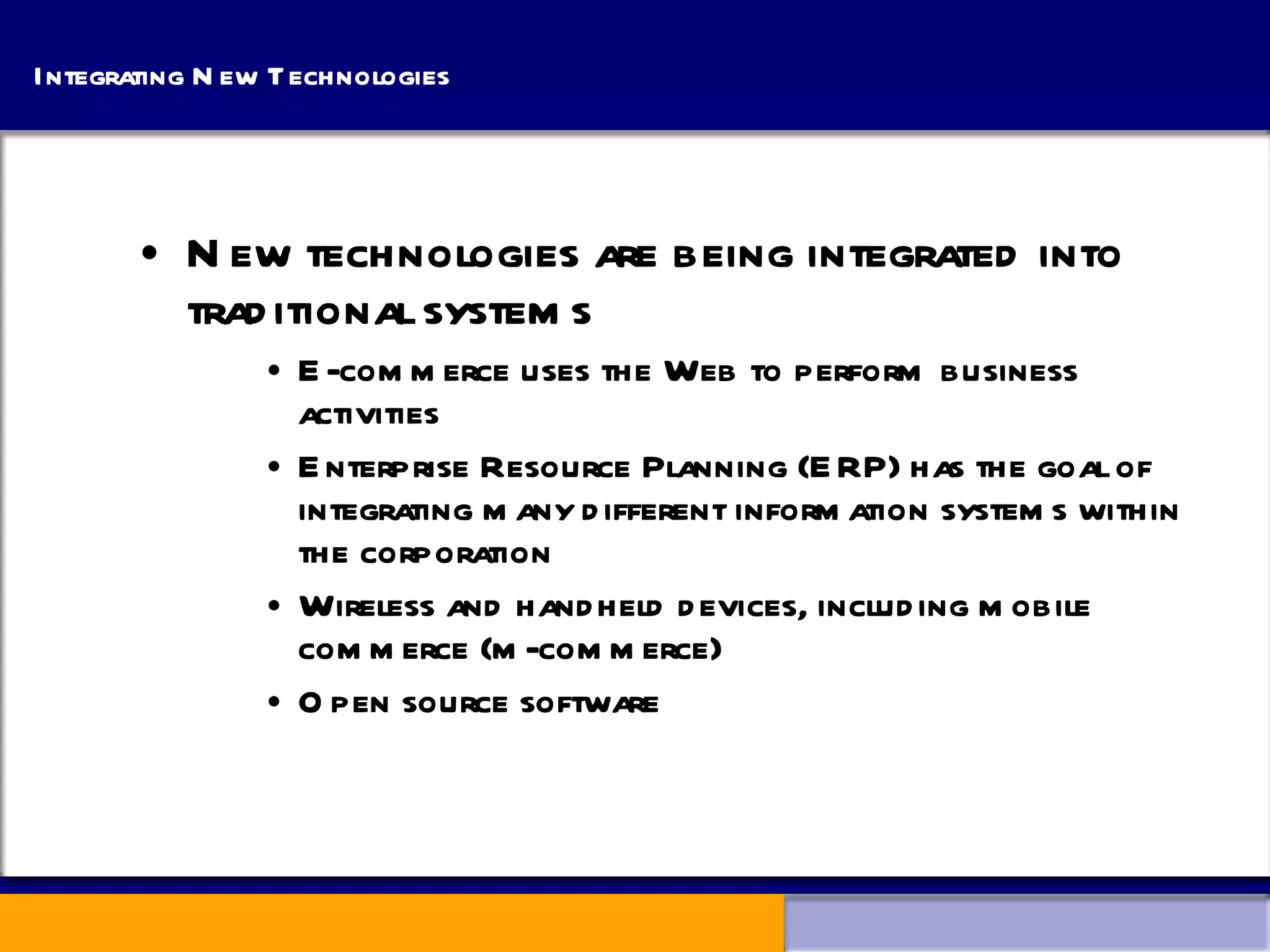 Integrating New Technologies New technologies are being integrated into traditional systems E-commerce uses the Web to perform business activities Enterprise Resource Planning (ERP) has the goal of integrating many different information systems within the corporation Wireless and handheld devices, including mobile commerce (m-commerce) Open source software 