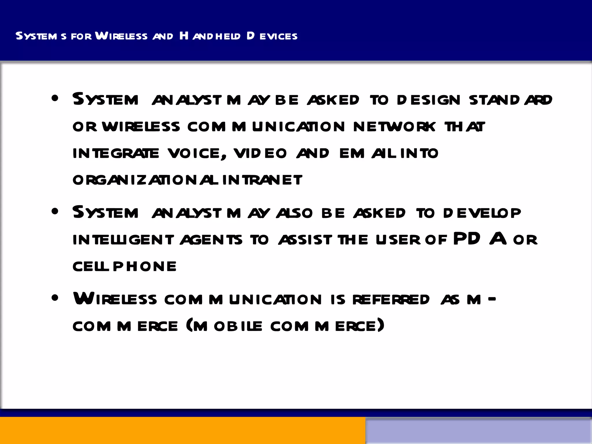 Systems for Wireless and Handheld Devices System analyst may be asked to design standard or wireless communication network that integrate voice, video and email into organizational intranet System analyst may also be asked to develop intelligent agents to assist the user of PDA or cell phone Wireless communication is referred as m-commerce (mobile commerce) 