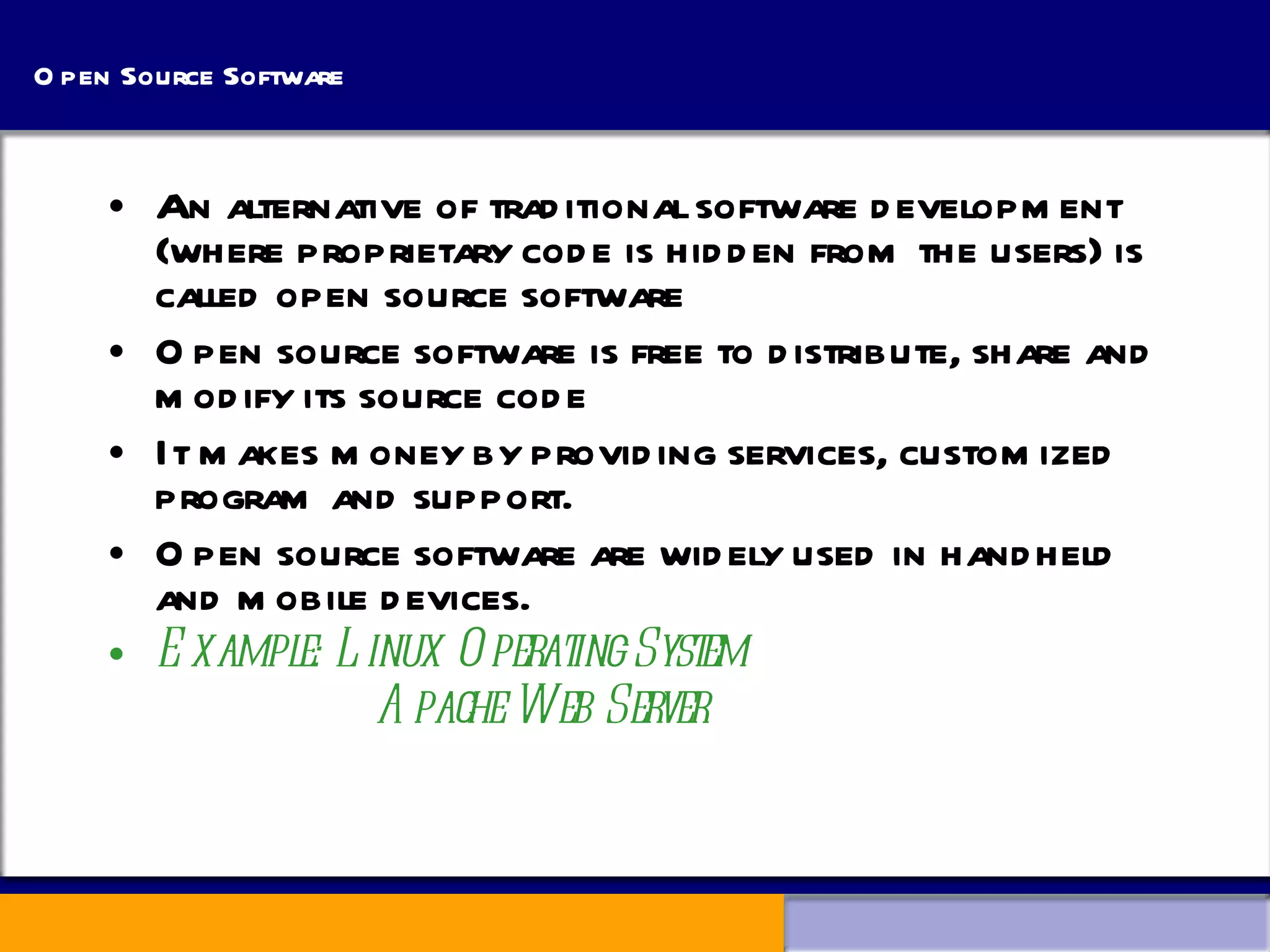 Open Source Software An alternative of traditional software development (where proprietary code is hidden from the users) is called open source software Open source software is free to distribute, share and modify its source code It makes money by providing services, customized program and support. Open source software are widely used in handheld and mobile devices. Example: Linux Operating System   Apache Web Server 