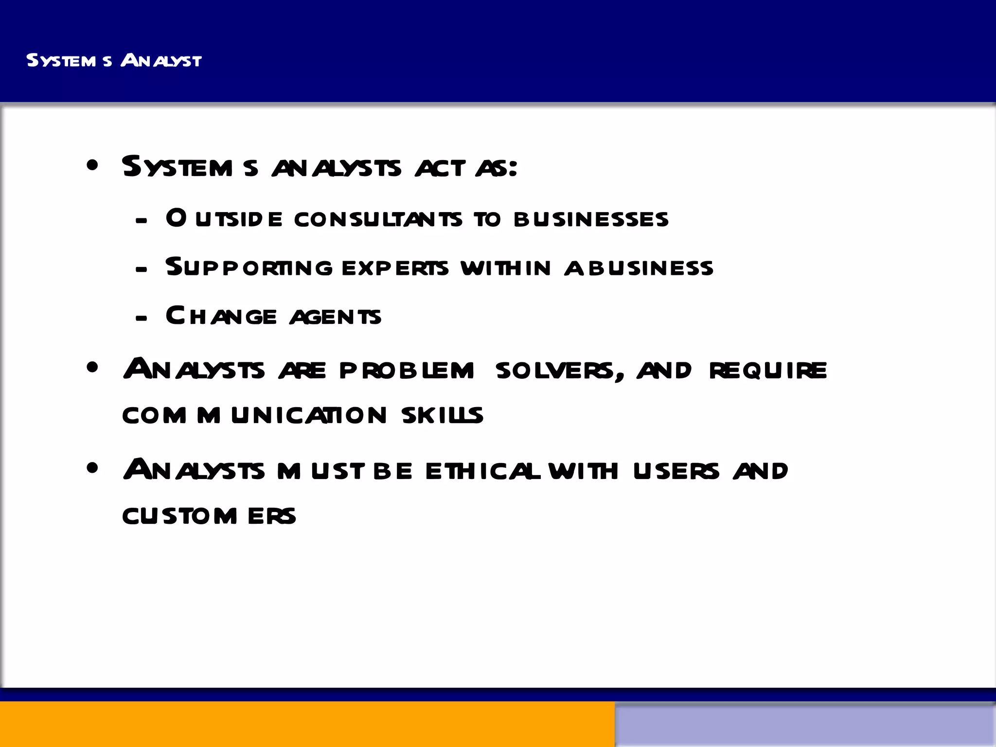 Systems Analyst Systems analysts act as: Outside consultants to businesses Supporting experts within a business Change agents Analysts are problem solvers, and require communication skills Analysts must be ethical with users and customers 