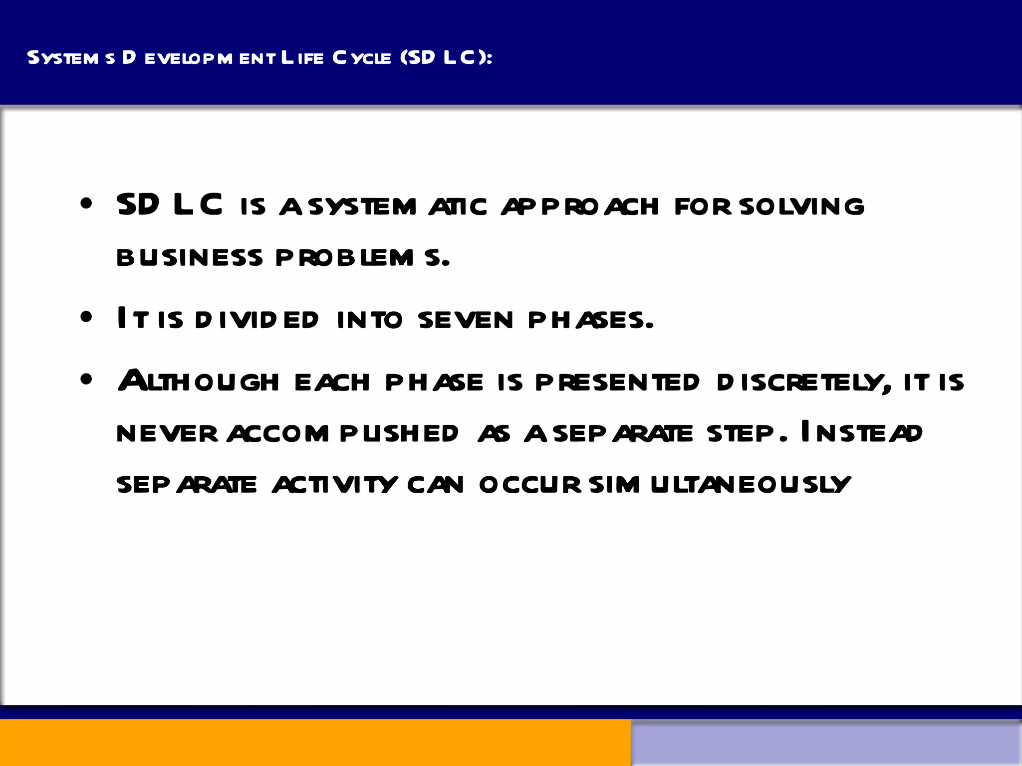 Systems Development Life Cycle (SDLC): SDLC is a systematic approach for solving business problems. It is divided into seven phases. Although each phase is presented discretely, it is never accomplished as a separate step. Instead separate activity can occur simultaneously 