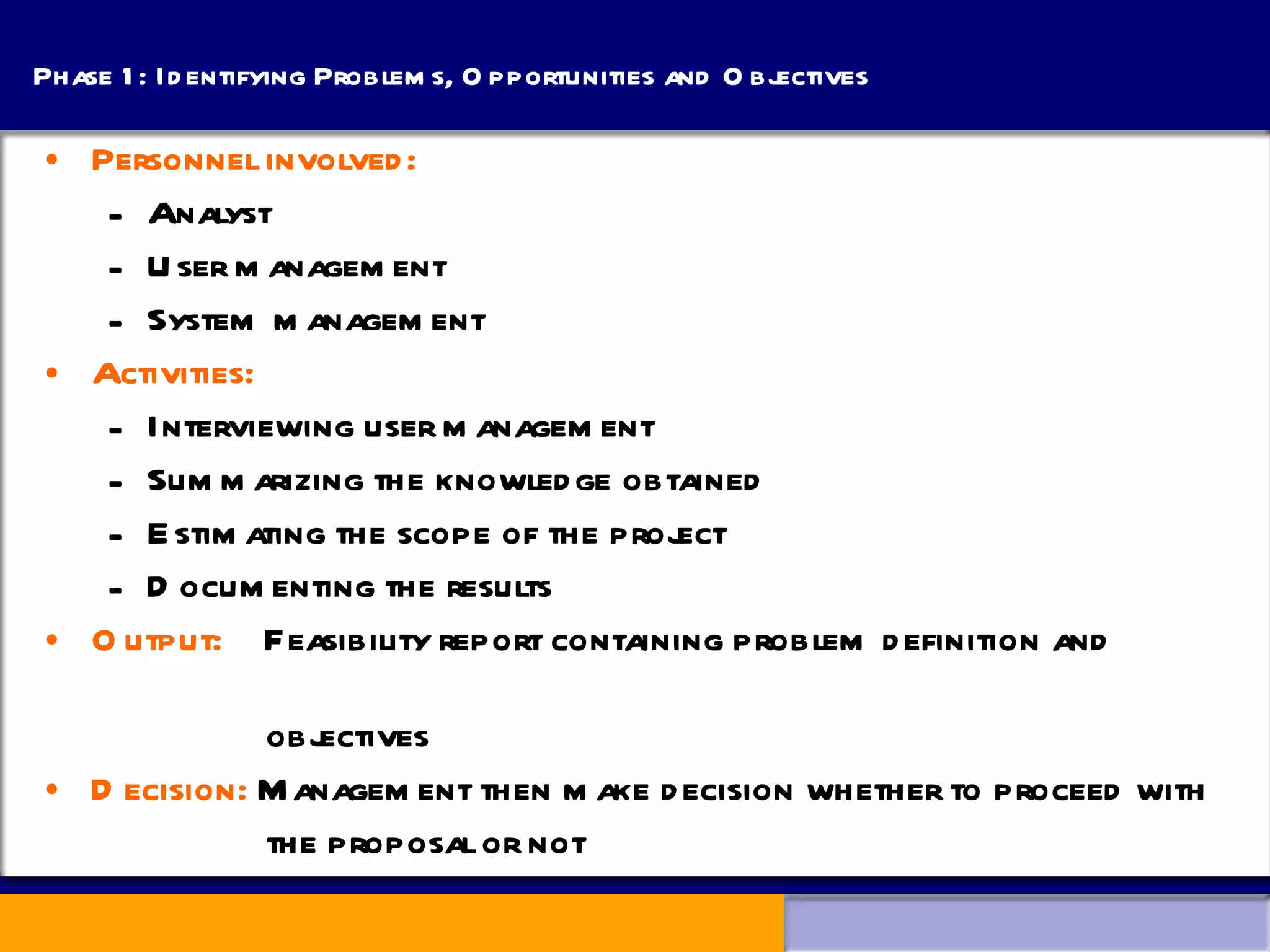 Phase 1: Identifying Problems, Opportunities and Objectives Personnel involved: Analyst  User management System management Activities: Interviewing user management Summarizing the knowledge obtained Estimating the scope of the project Documenting the results Output:   Feasibility report containing problem definition and  objectives Decision:  Management then make decision whether to proceed with  the proposal or not 