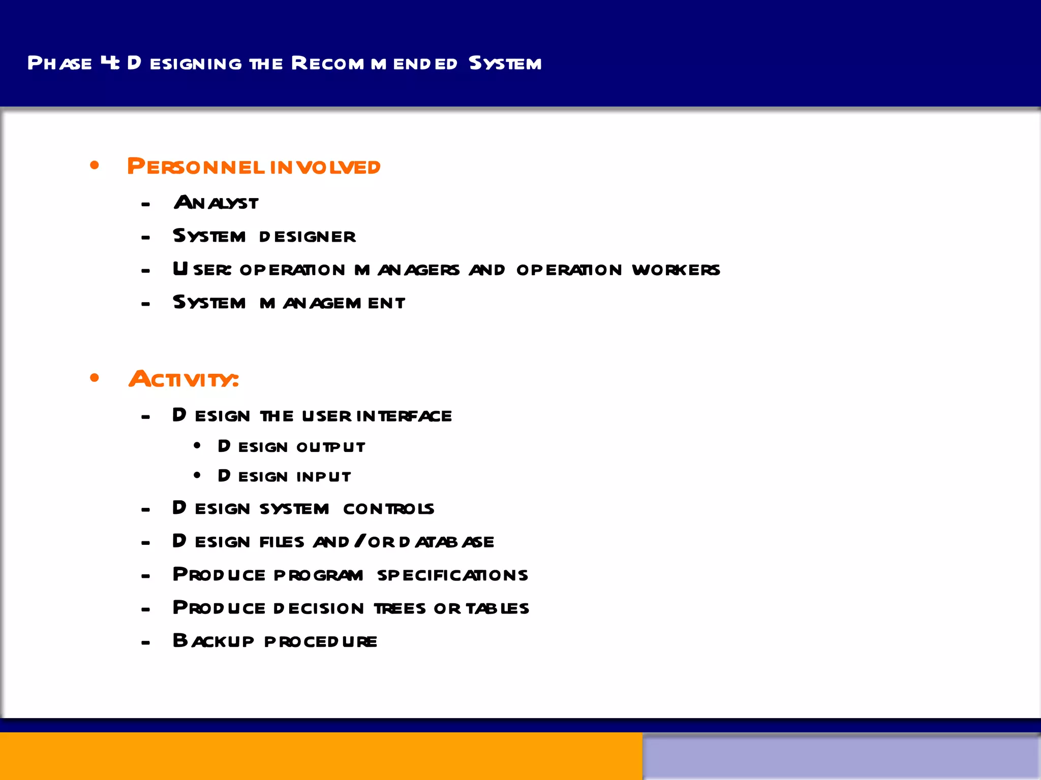 Phase 4: Designing the Recommended System Personnel involved Analyst System designer User: operation managers and operation workers System management Activity: Design the user interface Design output Design input Design system controls Design files and/or database Produce program specifications Produce decision trees or tables Backup procedure 