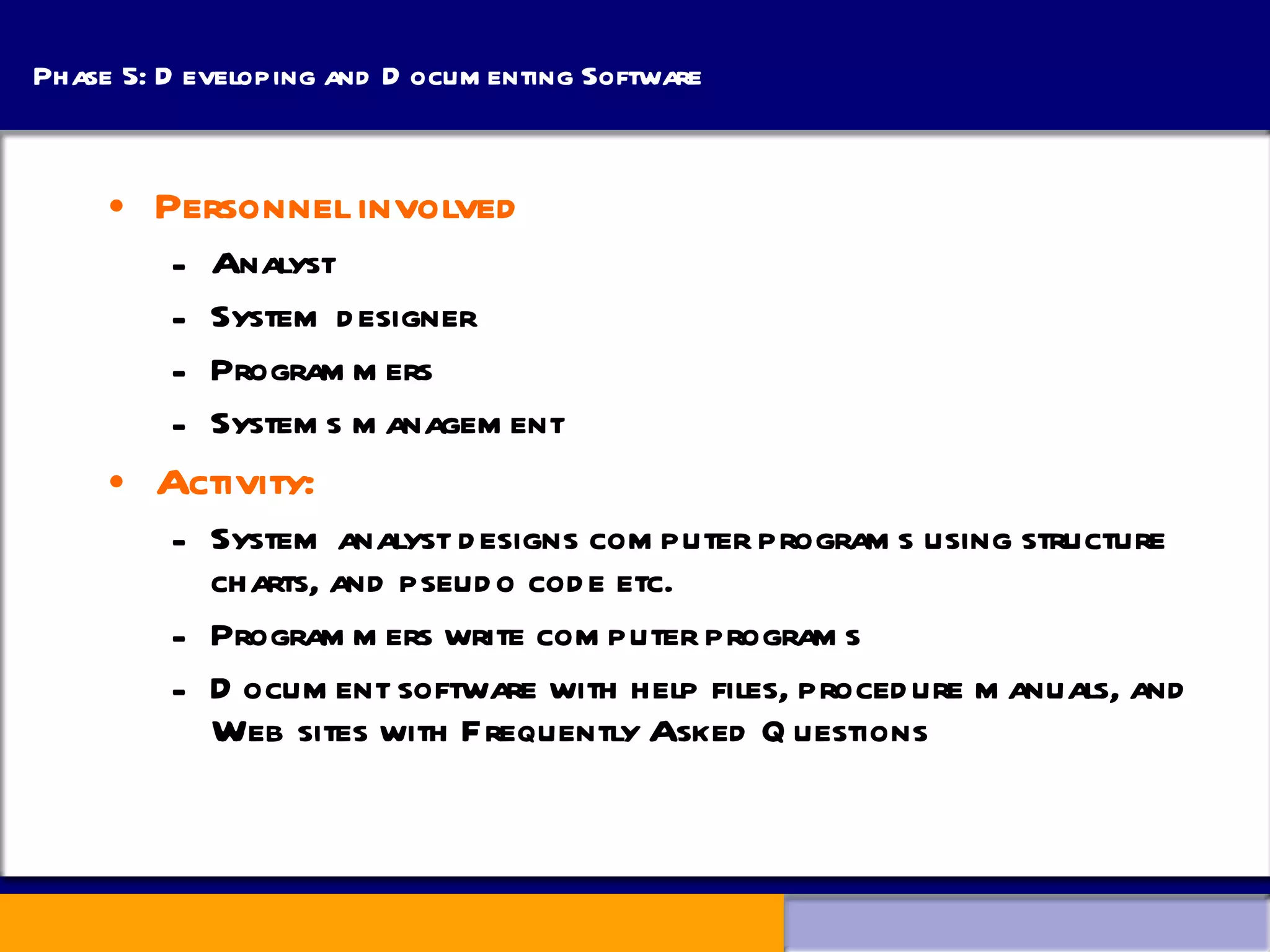 Phase 5: Developing and Documenting Software Personnel involved Analyst System designer Programmers Systems management Activity: System analyst designs computer programs using structure charts, and pseudo code etc. Programmers write computer programs Document software with help files, procedure manuals, and Web sites with Frequently Asked Questions 