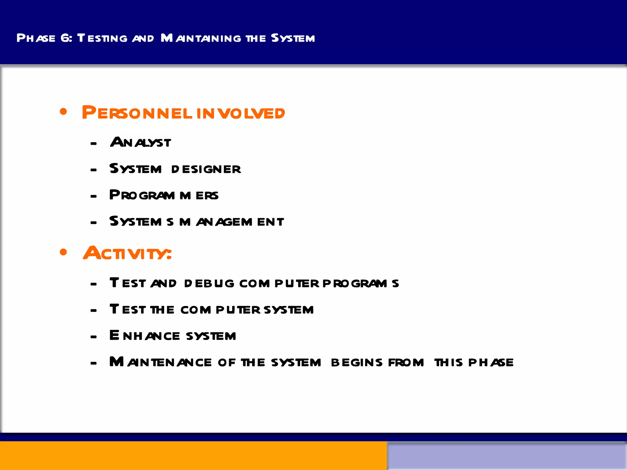 Phase 6: Testing and Maintaining the System Personnel involved Analyst System designer Programmers Systems management Activity: Test and debug computer programs Test the computer system Enhance system Maintenance of the system begins from this phase 