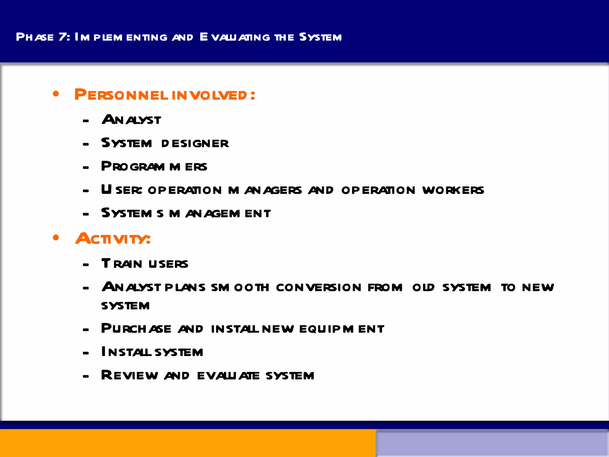 Phase 7: Implementing and Evaluating the System Personnel involved: Analyst System designer Programmers User: operation managers and operation workers Systems management Activity: Train users Analyst plans smooth conversion from old system to new system Purchase and install new equipment Install system Review and evaluate system 