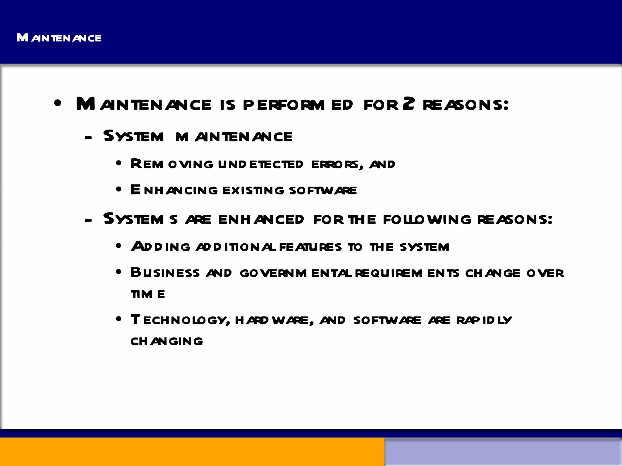 Maintenance Maintenance is performed for 2 reasons: System maintenance Removing undetected errors, and Enhancing existing software Systems are enhanced for the following reasons: Adding additional features to the system Business and governmental requirements change over time Technology, hardware, and software are rapidly changing 