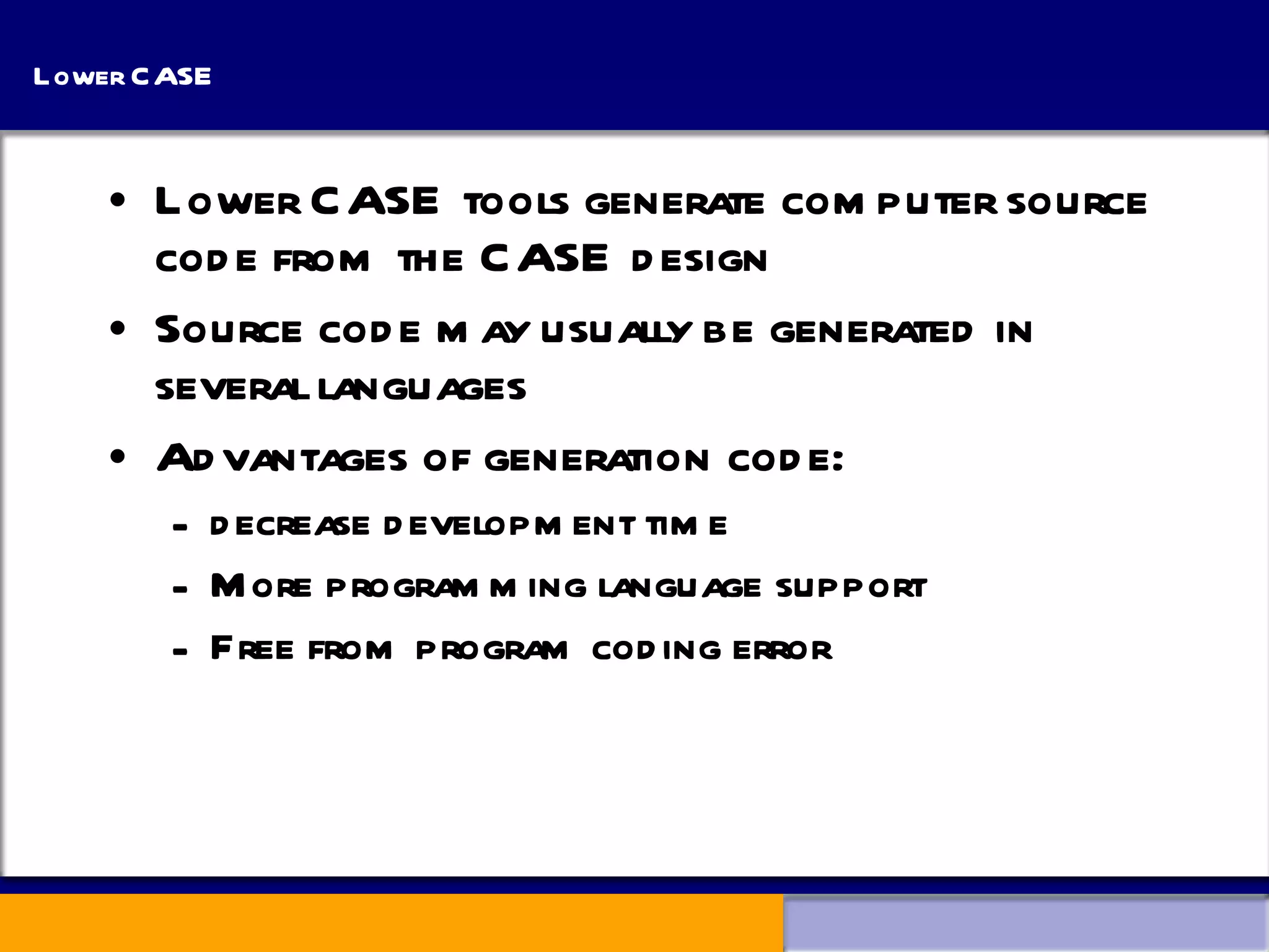 Lower CASE Lower CASE tools generate computer source code from the CASE design Source code may usually be generated in several languages Advantages of generation code: decrease development time More programming language support Free from program coding error 