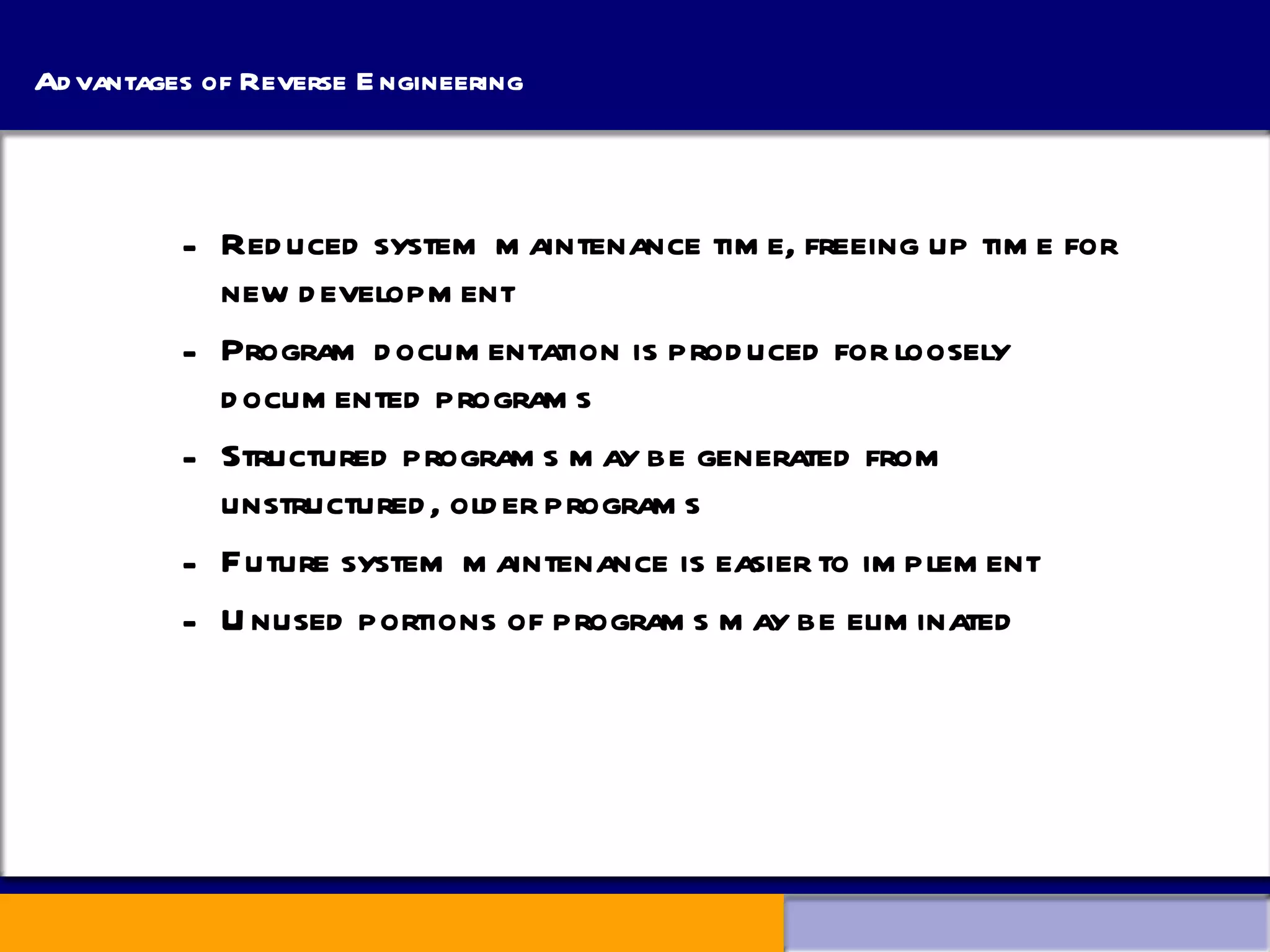 Advantages of Reverse Engineering Reduced system maintenance time, freeing up time for new development Program documentation is produced for loosely documented programs Structured programs may be generated from unstructured, older programs Future system maintenance is easier to implement Unused portions of programs may be eliminated 