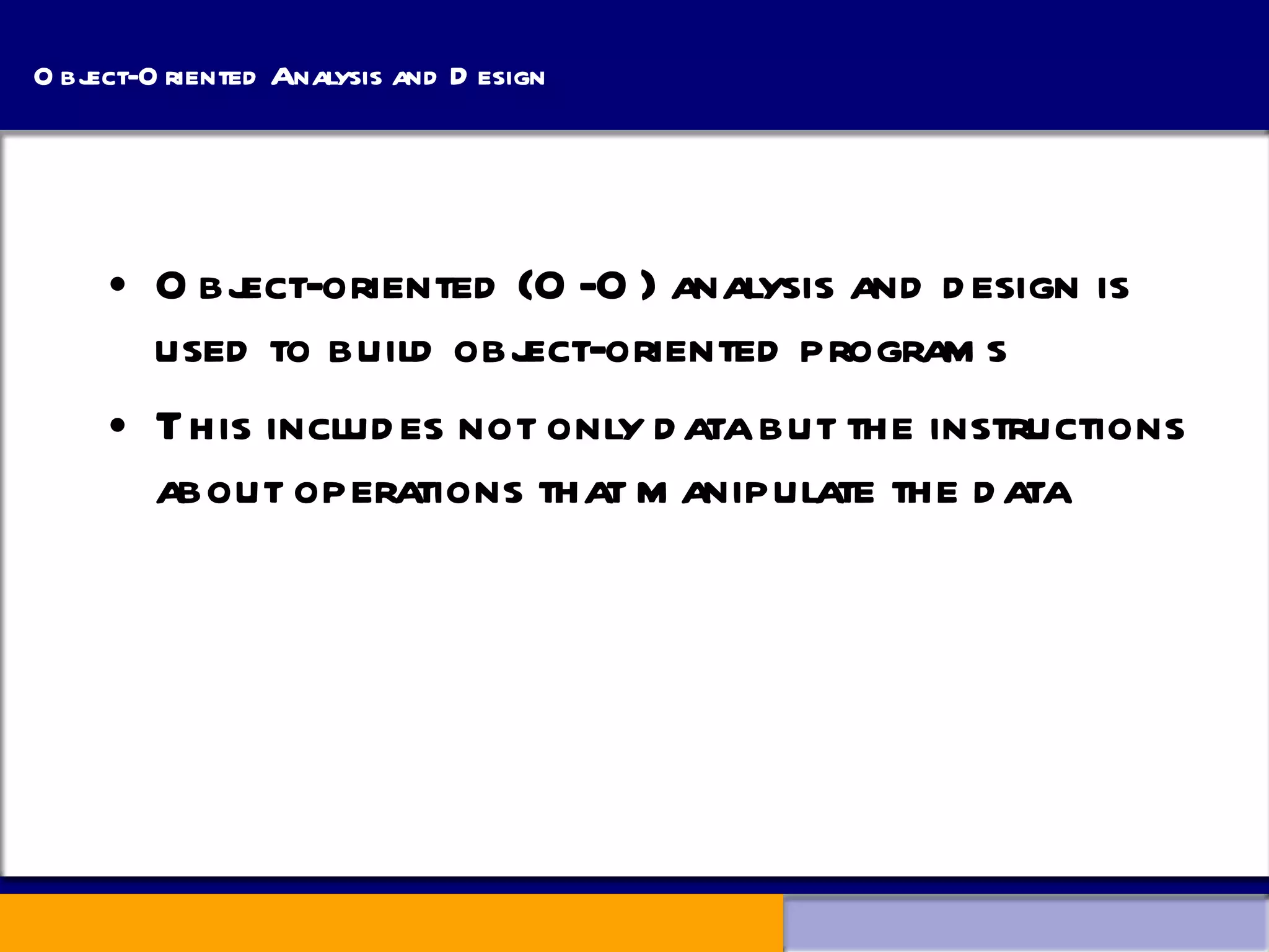 Object-Oriented Analysis and Design Object-oriented (O-O) analysis and design is used to build object-oriented programs This includes not only data but the instructions about operations that manipulate the data 