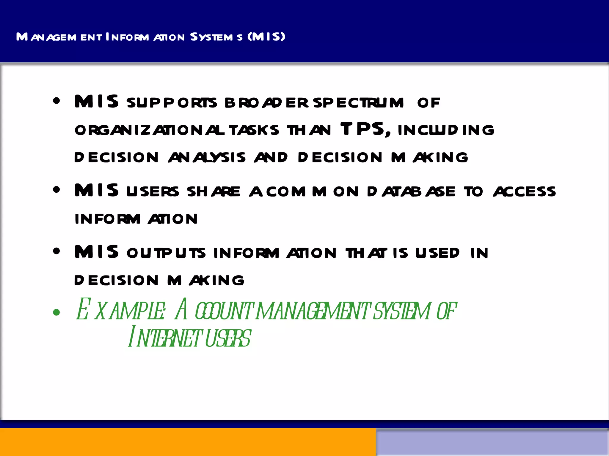 Management Information Systems (MIS) MIS supports broader spectrum of organizational tasks than TPS, including decision analysis and decision making MIS users share a common database to access information MIS outputs information that is used in decision making Example: Account management system of    Internet users 