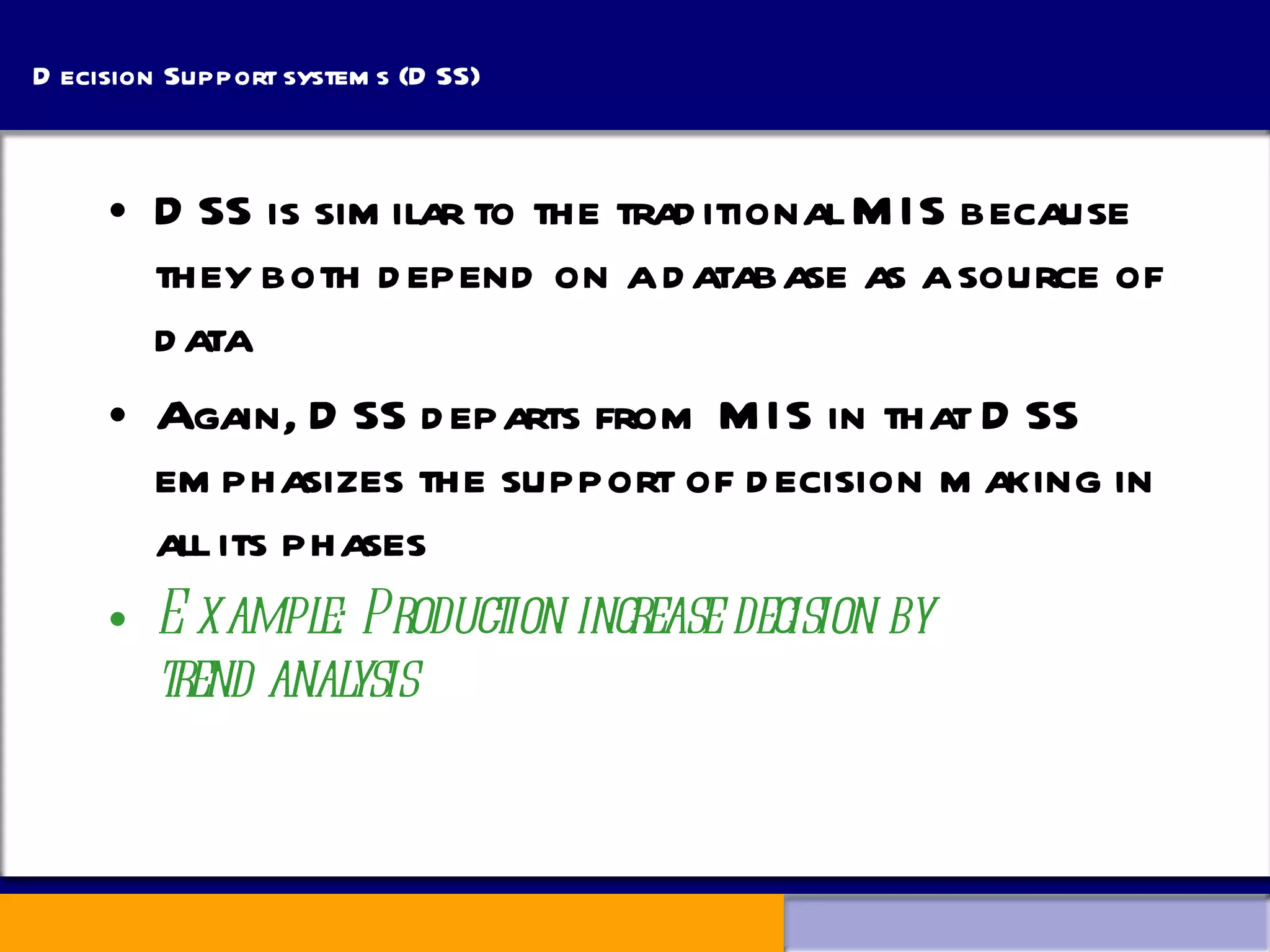 Decision Support systems (DSS) DSS is similar to the traditional MIS because they both depend on a database as a source of data Again, DSS departs from MIS in that DSS emphasizes the support of decision making in all its phases Example: Production increase decision by    trend analysis 