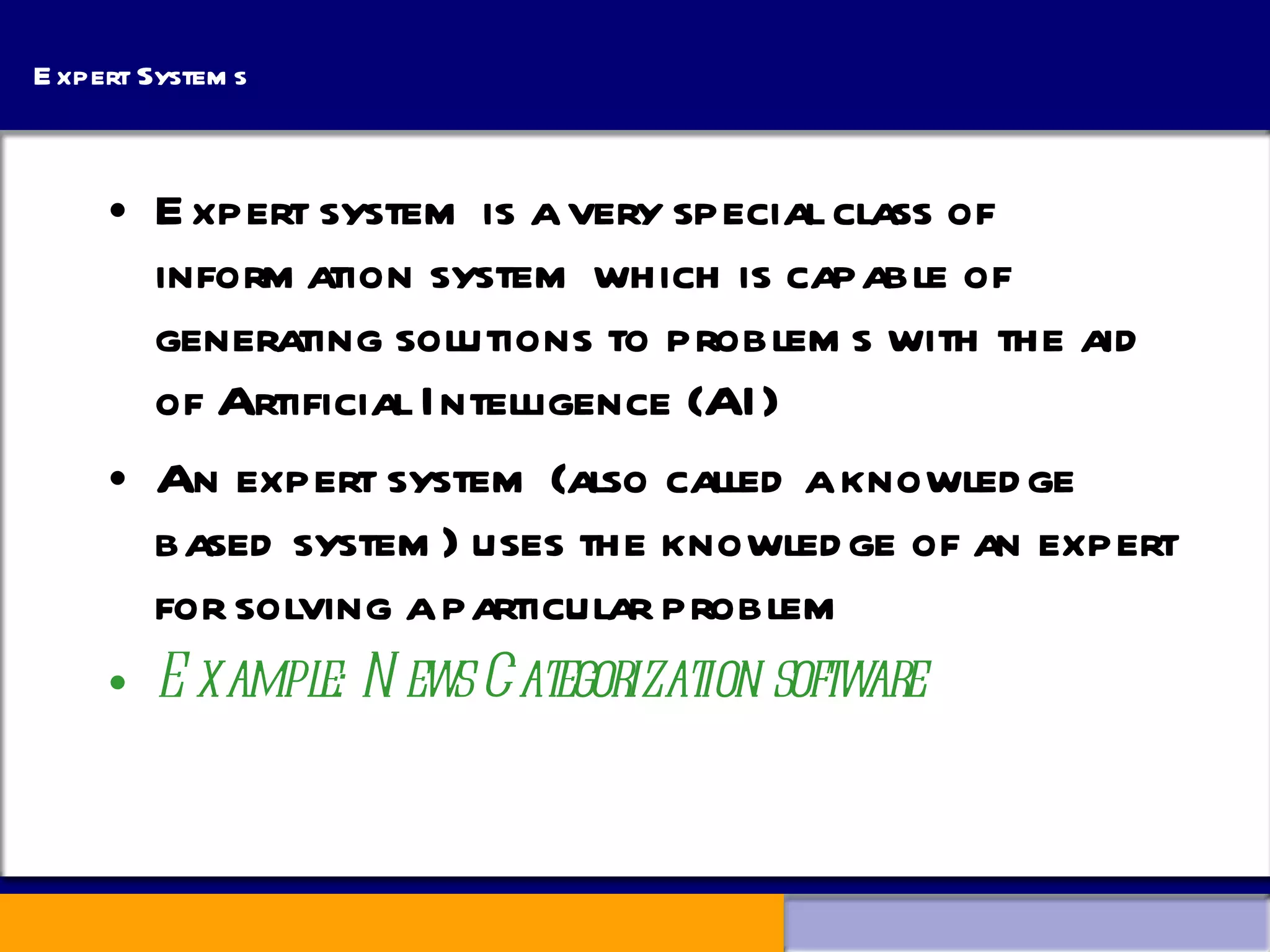 Expert Systems Expert system is a very special class of information system which is capable of generating solutions to problems with the aid of Artificial Intelligence (AI) An expert system (also called a knowledge based system) uses the knowledge of an expert for solving a particular problem Example: News Categorization software 