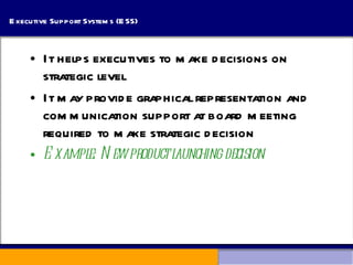 Executive Support Systems (ESS) It helps executives to make decisions on strategic level It may provide graphical representation and communication support at board meeting required to make strategic decision Example: New product launching decision 