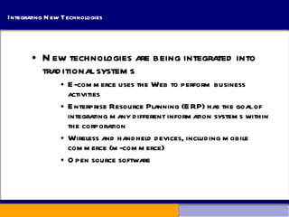 Integrating New Technologies New technologies are being integrated into traditional systems E-commerce uses the Web to perform business activities Enterprise Resource Planning (ERP) has the goal of integrating many different information systems within the corporation Wireless and handheld devices, including mobile commerce (m-commerce) Open source software 