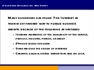 E-Commerce Application and  Web Systems Many businesses has found The Internet as  their most favored way to pursue business  growth because of the following advantages: Increase awareness of the availability of the service, product, industry, person, or group 24-hour access for users Standardizing the design of interface Creating a global system rather than remain local 