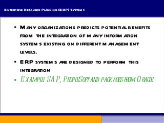 Enterprise Resource Planning (ERP) Systems Many organizations predicts potential benefits from the integration of many information systems existing on different management levels.  ERP systems are designed to perform this integration Example: SAP, PeopleSoft and packages from Oracle 