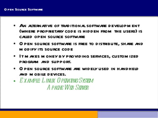 Open Source Software An alternative of traditional software development (where proprietary code is hidden from the users) is called open source software Open source software is free to distribute, share and modify its source code It makes money by providing services, customized program and support. Open source software are widely used in handheld and mobile devices. Example: Linux Operating System   Apache Web Server 