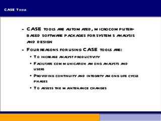 CASE Tools CASE tools are automated, microcomputer-based software packages for systems analysis and design Four reasons for using CASE tools are: To increase analyst productivity Facilitate communication among analysts and users Providing continuity and integrity among life cycle phases To assess the maintenance changes 