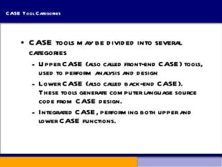 CASE Tool Categories CASE tools may be divided into several categories Upper CASE (also called front-end CASE) tools, used to perform analysis and design Lower CASE (also called back-end CASE).  These tools generate computer language source code from CASE design. Integrated CASE, performing both upper and lower CASE functions. 