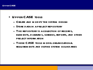 Upper CASE Upper CASE tools Create and modify the system design Store data in a project repository The repository is a collection of records, elements, diagrams, screens, reports, and other project information These CASE tools model organizational requirements and define system boundaries 