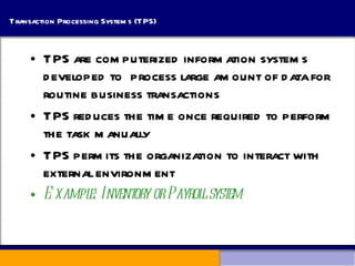 Transaction Processing Systems (TPS) TPS are computerized information systems developed to  process large amount of data for routine business transactions TPS reduces the time once required to perform the task manually TPS permits the organization to interact with external environment Example: Inventory or Payroll system 
