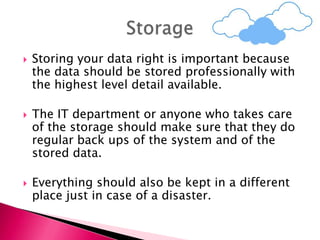  Storing your data right is important because
the data should be stored professionally with
the highest level detail available.
 The IT department or anyone who takes care
of the storage should make sure that they do
regular back ups of the system and of the
stored data.
 Everything should also be kept in a different
place just in case of a disaster.
 