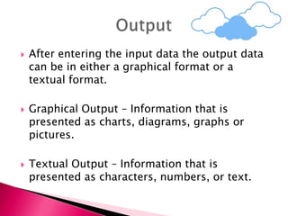 After entering the input data the output data
can be in either a graphical format or a
textual format.
 Graphical Output – Information that is
presented as charts, diagrams, graphs or
pictures.
 Textual Output – Information that is
presented as characters, numbers, or text.
 