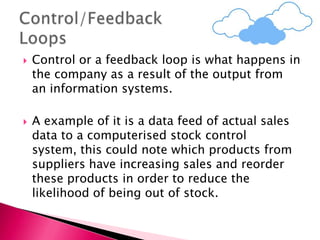  Control or a feedback loop is what happens in
the company as a result of the output from
an information systems.
 A example of it is a data feed of actual sales
data to a computerised stock control
system, this could note which products from
suppliers have increasing sales and reorder
these products in order to reduce the
likelihood of being out of stock.
 
