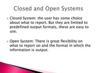  Closed System: the user has some choice
about what to report. But they are limited to
predefined output formats, these are easy to
use.
 Open System: There is great flexibility on
what to report on and the format in which the
information is output.
 