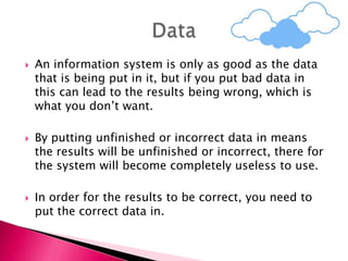  An information system is only as good as the data
that is being put in it, but if you put bad data in
this can lead to the results being wrong, which is
what you don’t want.
 By putting unfinished or incorrect data in means
the results will be unfinished or incorrect, there for
the system will become completely useless to use.
 In order for the results to be correct, you need to
put the correct data in.
 