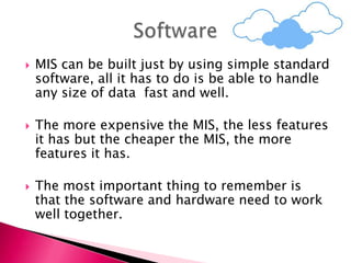  MIS can be built just by using simple standard
software, all it has to do is be able to handle
any size of data fast and well.
 The more expensive the MIS, the less features
it has but the cheaper the MIS, the more
features it has.
 The most important thing to remember is
that the software and hardware need to work
well together.
 