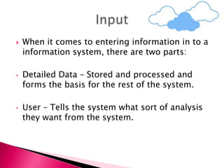  When it comes to entering information in to a
information system, there are two parts:
• Detailed Data – Stored and processed and
forms the basis for the rest of the system.
• User – Tells the system what sort of analysis
they want from the system.
 