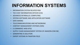 INFORMATION SYSTEMS
•
•
•
•
•
•
•
•
•
•
•

INFORMATION SYSTEM RELATED RISK
THE CHIEF INFORMATION OFFICER (CIO)
ADVANCES IN PARALLEL COMPUTING
SYSTEM SOFTWARE AND APPLICATION SOFTWARE
DATA MINING
TELECOMMUNICATIONS AND NETWORKING
CONTENT MANAGEMENT SYSTEMS (CMS)
E-COMMERCE WEB SITES
SUPPLY CHAIN MANAGEMENT SYSTEM OF AMAZON.COM INC.
GENERATING IS SOLUTION
EXPERT SYSTEMS IN TAXATION FIELD

 